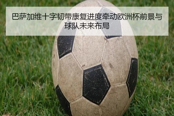 巴萨加维十字韧带康复进度牵动欧洲杯前景与球队未来布局