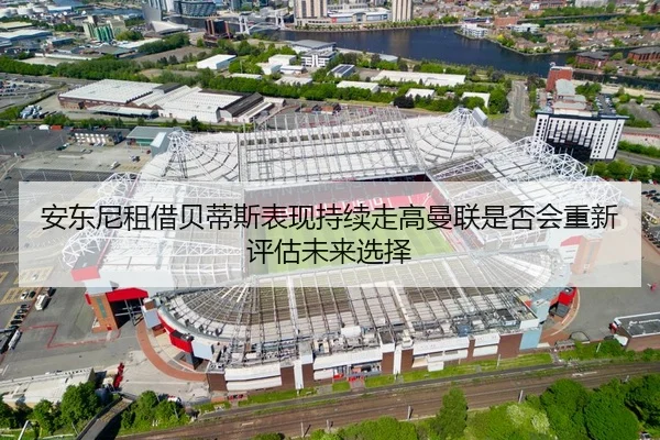 安东尼租借贝蒂斯表现持续走高曼联是否会重新评估未来选择