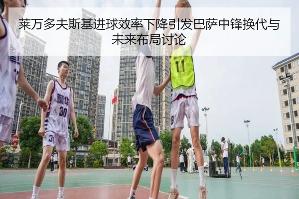 莱万多夫斯基进球效率下降引发巴萨中锋换代与未来布局讨论